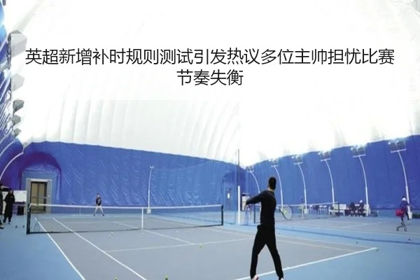 英超新增补时规则测试引发热议多位主帅担忧比赛节奏失衡