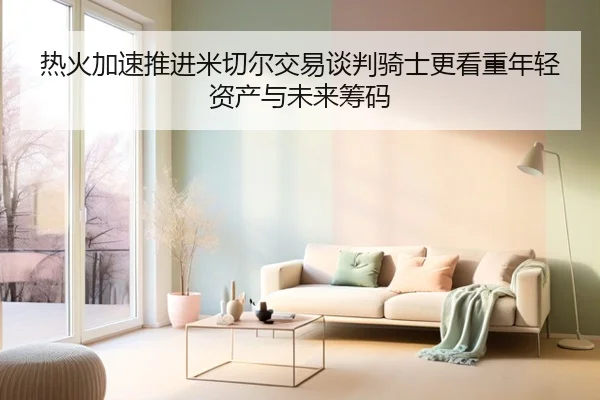 热火加速推进米切尔交易谈判骑士更看重年轻资产与未来筹码