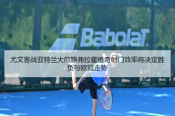 尤文客战亚特兰大前瞻弗拉霍维奇射门效率将决定胜负与欧冠走势